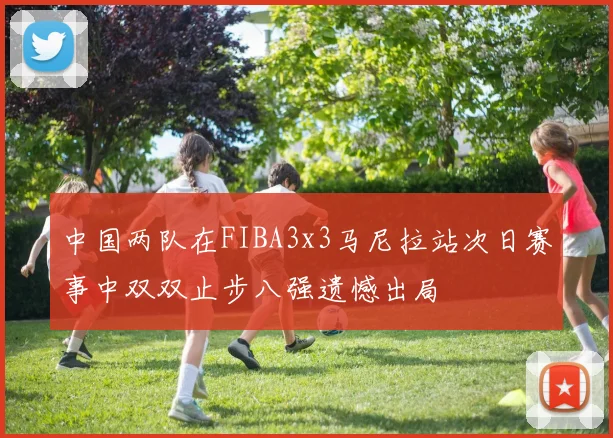 中国两队在FIBA3x3马尼拉站次日赛事中双双止步八强遗憾出局