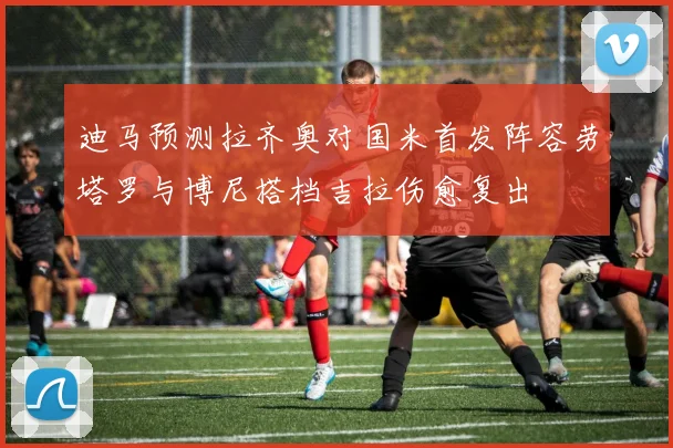迪马预测拉齐奥对国米首发阵容劳塔罗与博尼搭档吉拉伤愈复出