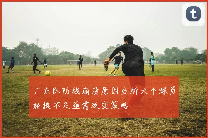 广东队防线崩溃原因分析大个球员轮换不足亟需改变策略