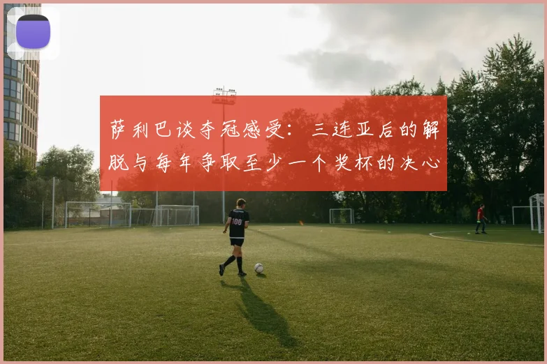 萨利巴谈夺冠感受：三连亚后的解脱与每年争取至少一个奖杯的决心