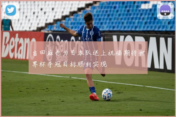 吉田麻也为日本队送上祝福期待世界杯夺冠目标顺利实现