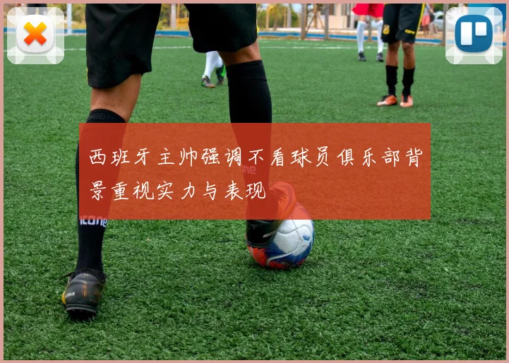 西班牙主帅强调不看球员俱乐部背景重视实力与表现