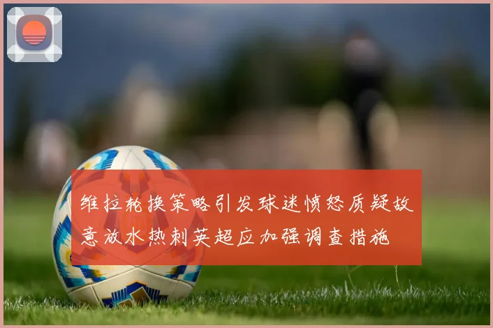 维拉轮换策略引发球迷愤怒质疑故意放水热刺英超应加强调查措施