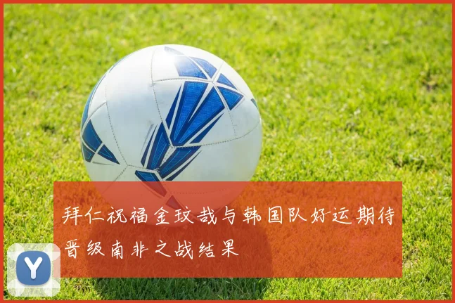 拜仁祝福金玟哉与韩国队好运期待晋级南非之战结果