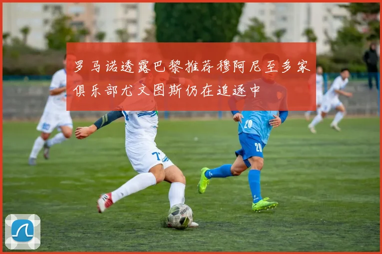 罗马诺透露巴黎推荐穆阿尼至多家俱乐部尤文图斯仍在追逐中