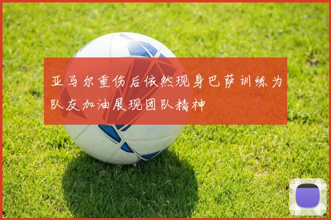 亚马尔重伤后依然现身巴萨训练为队友加油展现团队精神