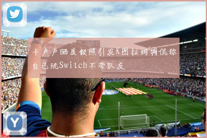 卡卢卢晒度假照引发K图拉姆调侃称自己玩Switch不带队友