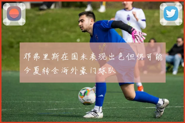 邓弗里斯在国米表现出色但仍可能今夏转会海外豪门球队