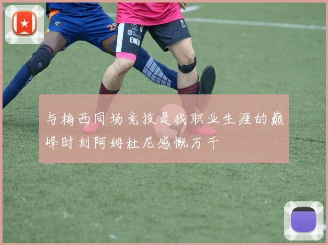 与梅西同场竞技是我职业生涯的巅峰时刻阿姆杜尼感慨万千