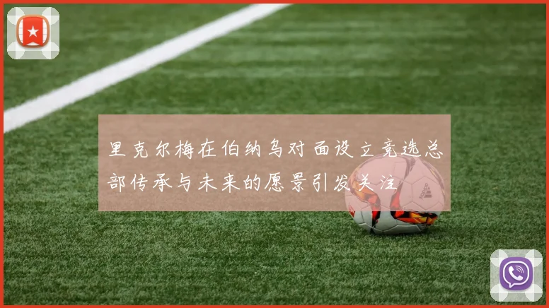 里克尔梅在伯纳乌对面设立竞选总部传承与未来的愿景引发关注