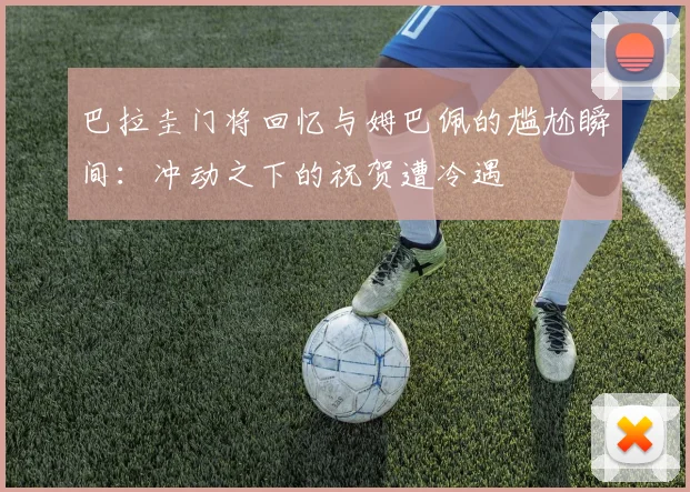 巴拉圭门将回忆与姆巴佩的尴尬瞬间：冲动之下的祝贺遭冷遇