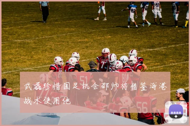 武磊珍惜国足机会邵帅将借鉴海港战术使用他